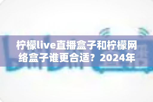 柠檬live直播盒子和柠檬网络盒子谁更合适？2024年家庭电视设备选购深度对比指南