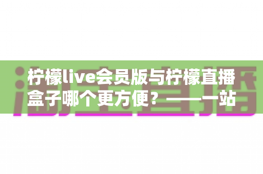 柠檬live会员版与柠檬直播盒子哪个更方便?——一站式深度对比评测,帮你快速锁定最适合的使用方案 柠檬live会员版与柠檬直播盒子哪个更方便?——一站式深度对比评测,帮你快速锁定最适合的使用方案