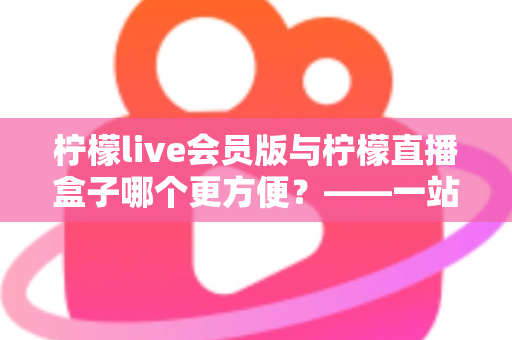 柠檬live会员版与柠檬直播盒子哪个更方便?——一站式深度对比评测,帮你快速锁定最适合的使用方案 柠檬live会员版与柠檬直播盒子哪个更方便?——一站式深度对比评测,帮你快速锁定最适合的使用方案
