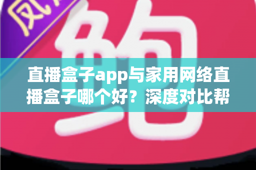 直播盒子app与家用网络直播盒子哪个好？深度对比帮你找到最佳选择