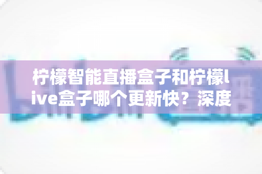 柠檬智能直播盒子和柠檬live盒子哪个更新快?深度对比测评帮你选对不踩坑 柠檬智能直播盒子和柠檬live盒子哪个更新快?深度对比测评帮你选对不踩坑