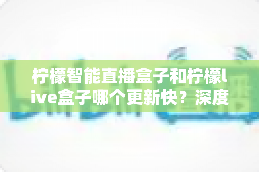柠檬智能直播盒子和柠檬live盒子哪个更新快?深度对比测评帮你选对不踩坑 柠檬智能直播盒子和柠檬live盒子哪个更新快?深度对比测评帮你选对不踩坑