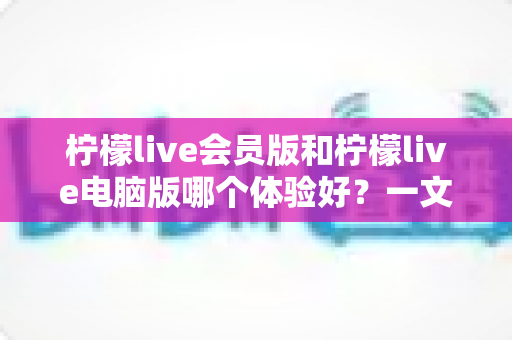 柠檬live会员版和柠檬live电脑版哪个体验好？一文读懂两大版本差异，选对版本不踩坑