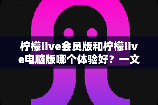 柠檬live会员版和柠檬live电脑版哪个体验好？一文读懂两大版本差异，选对版本不踩坑