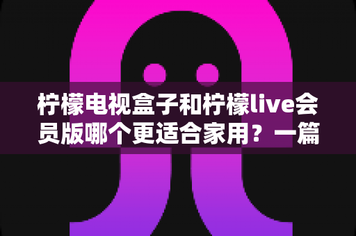 柠檬电视盒子和柠檬live会员版哪个更适合家用?一篇读懂的家庭影音选购深度指南 柠檬电视盒子和柠檬live会员版哪个更适合家用?一篇读懂的家庭影音选购深度指南