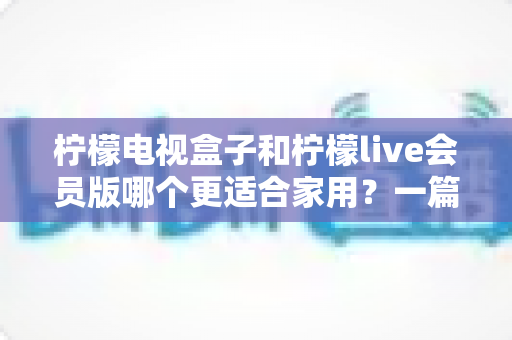 柠檬电视盒子和柠檬live会员版哪个更适合家用?一篇读懂的家庭影音选购深度指南 柠檬电视盒子和柠檬live会员版哪个更适合家用?一篇读懂的家庭影音选购深度指南