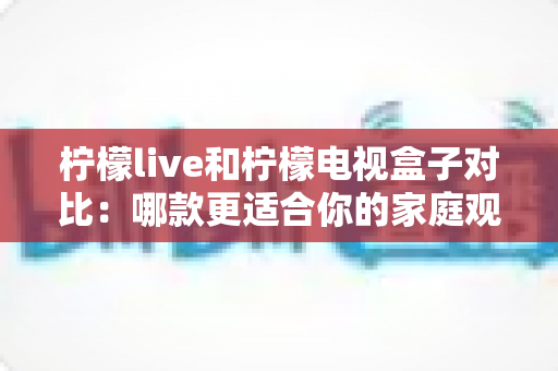 柠檬live和柠檬电视盒子对比：哪款更适合你的家庭观影需求？看完这篇再做决定