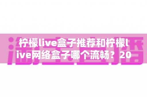 柠檬live盒子推荐和柠檬live网络盒子哪个流畅?2025最新选购与流畅度全面评测指南 柠檬live盒子推荐和柠檬live网络盒子哪个流畅?2025最新选购与流畅度全面评测指南