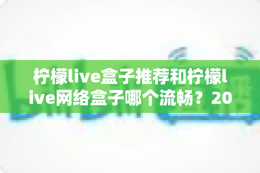 柠檬live盒子推荐和柠檬live网络盒子哪个流畅?2025最新选购与流畅度全面评测指南 柠檬live盒子推荐和柠檬live网络盒子哪个流畅?2025最新选购与流畅度全面评测指南