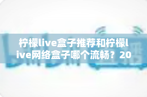 柠檬live盒子推荐和柠檬live网络盒子哪个流畅?2025最新选购与流畅度全面评测指南 柠檬live盒子推荐和柠檬live网络盒子哪个流畅?2025最新选购与流畅度全面评测指南