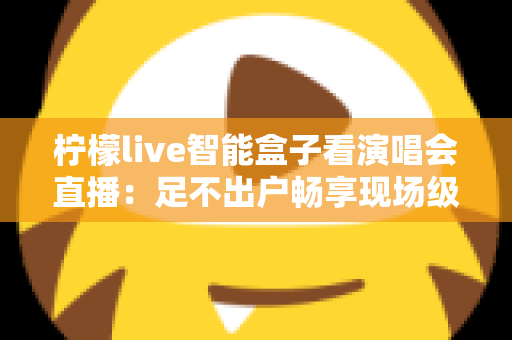 柠檬live智能盒子看演唱会直播:足不出户畅享现场级视听盛宴的终极指南 柠檬live智能盒子看演唱会直播:足不出户畅享现场级视听盛宴的终极指南