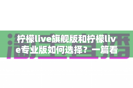柠檬live旗舰版和柠檬live专业版如何选择?一篇看懂两大版本差异与购买指南 柠檬live旗舰版和柠檬live专业版如何选择?一篇看懂两大版本差异与购买指南