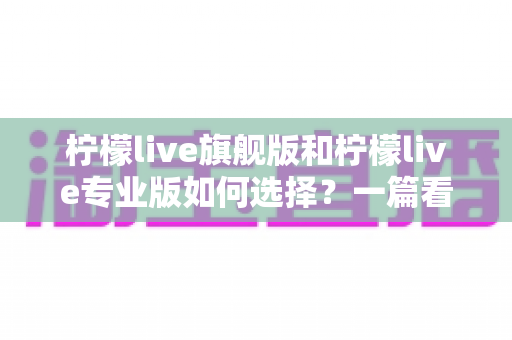 柠檬live旗舰版和柠檬live专业版如何选择?一篇看懂两大版本差异与购买指南 柠檬live旗舰版和柠檬live专业版如何选择?一篇看懂两大版本差异与购买指南