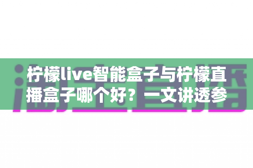 柠檬live智能盒子与柠檬直播盒子哪个好？一文讲透参数、体验与性价比的实战选购指南