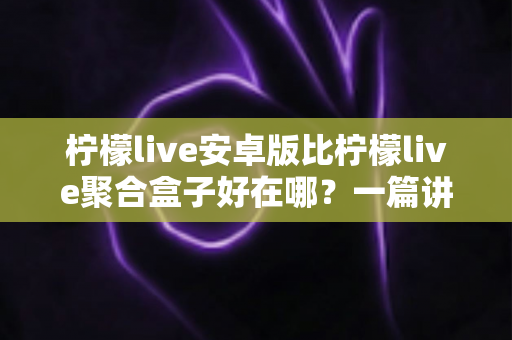 柠檬live安卓版比柠檬live聚合盒子好在哪?一篇讲透两者差异的深度对比指南 柠檬live安卓版比柠檬live聚合盒子好在哪?一篇讲透两者差异的深度对比指南