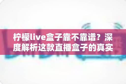 柠檬live盒子靠不靠谱？深度解析这款直播盒子的真实水平与选购避坑指南