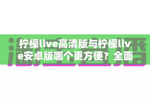 柠檬live高清版与柠檬live安卓版哪个更方便？全面对比解析帮你选对版本