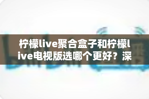 柠檬live聚合盒子和柠檬live电视版选哪个更好?深度对比评测,帮你一次选对不踩坑! 柠檬live聚合盒子和柠檬live电视版选哪个更好?深度对比评测,帮你一次选对不踩坑!