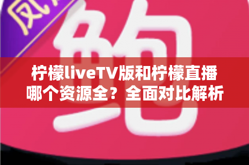 柠檬liveTV版和柠檬直播哪个资源全？全面对比解析助你选对版本