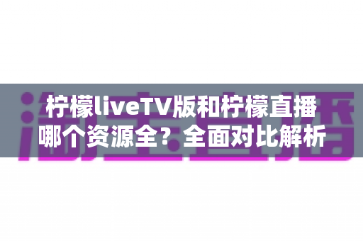 柠檬liveTV版和柠檬直播哪个资源全？全面对比解析助你选对版本