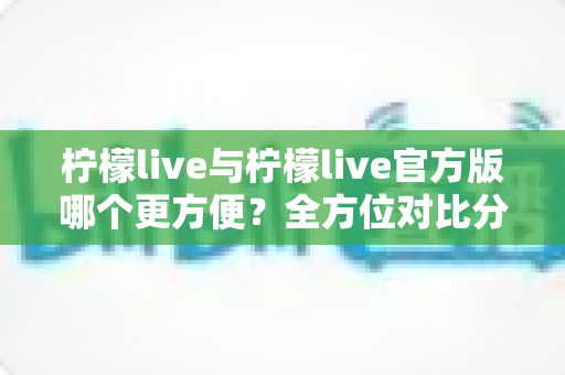 柠檬live与柠檬live官方版哪个更方便？全方位对比分析帮你找到最佳选择