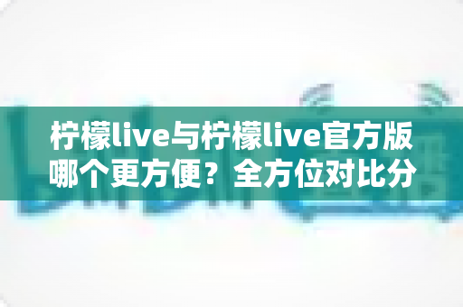 柠檬live与柠檬live官方版哪个更方便？全方位对比分析帮你找到最佳选择