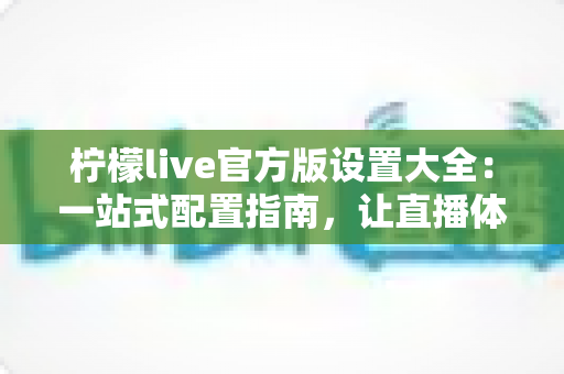 柠檬live官方版设置大全:一站式配置指南,让直播体验更顺畅 柠檬live官方版设置大全:一站式配置指南,让直播体验更顺畅