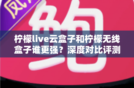 柠檬live云盒子和柠檬无线盒子谁更强？深度对比评测，看完再买不踩坑