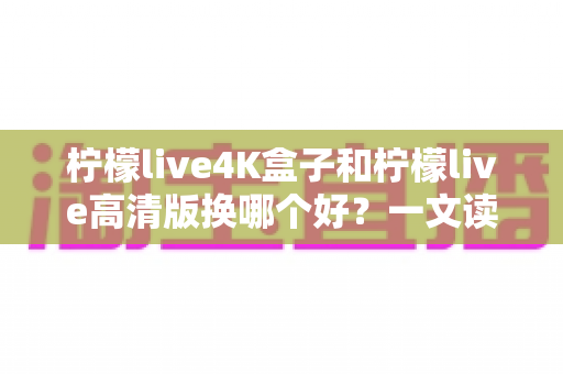 柠檬live4K盒子和柠檬live高清版换哪个好?一文读懂两大版本差异与选购指南 柠檬live4K盒子和柠檬live高清版换哪个好?一文读懂两大版本差异与选购指南