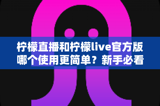 柠檬直播和柠檬live官方版哪个使用更简单？新手必看的全方位使用体验对比指南