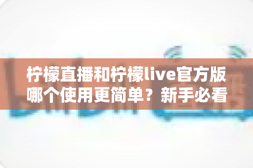 柠檬直播和柠檬live官方版哪个使用更简单？新手必看的全方位使用体验对比指南