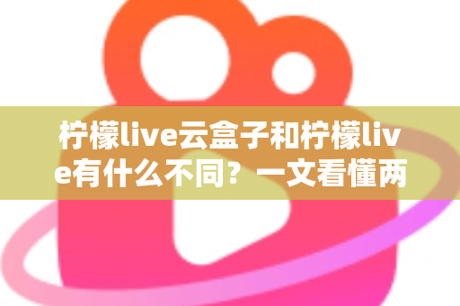 柠檬live云盒子和柠檬live有什么不同?一文看懂两大版本的核心差异与选择指南 柠檬live云盒子和柠檬live有什么不同?一文看懂两大版本的核心差异与选择指南
