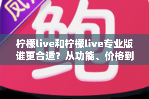 柠檬live和柠檬live专业版谁更合适？从功能、价格到使用场景的全面选择指南