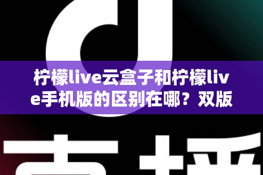 柠檬live云盒子和柠檬live手机版的区别在哪?双版本差异全解析与选择指南 柠檬live云盒子和柠檬live手机版的区别在哪?双版本差异全解析与选择指南