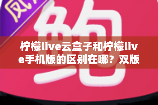 柠檬live云盒子和柠檬live手机版的区别在哪？双版本差异全解析与选择指南