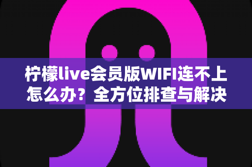柠檬live会员版WIFI连不上怎么办?全方位排查与解决指南 柠檬live会员版WIFI连不上怎么办?全方位排查与解决指南