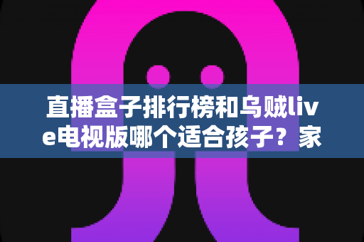 直播盒子排行榜和乌贼live电视版哪个适合孩子?家长必读的深度对比与选择指南 直播盒子排行榜和乌贼live电视版哪个适合孩子?家长必读的深度对比与选择指南