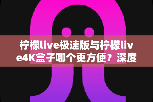 柠檬live极速版与柠檬live4K盒子哪个更方便？深度对比分析帮你选对不踩坑