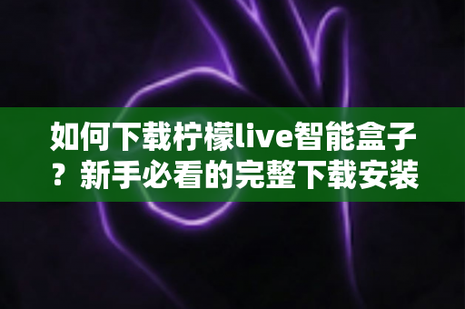 如何下载柠檬live智能盒子?新手必看的完整下载安装教程与使用指南 如何下载柠檬live智能盒子?新手必看的完整下载安装教程与使用指南