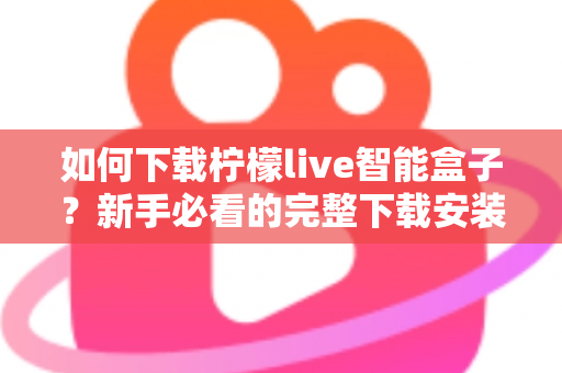 如何下载柠檬live智能盒子?新手必看的完整下载安装教程与使用指南 如何下载柠檬live智能盒子?新手必看的完整下载安装教程与使用指南