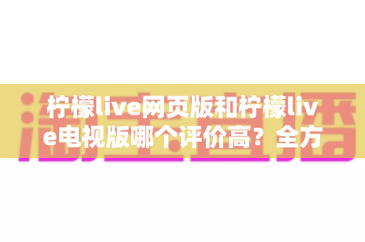 柠檬live网页版和柠檬live电视版哪个评价高？全方位深度对比帮你选出最适合的版本