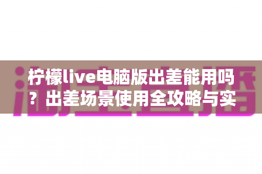 柠檬live电脑版出差能用吗?出差场景使用全攻略与实用解答 柠檬live电脑版出差能用吗?出差场景使用全攻略与实用解答