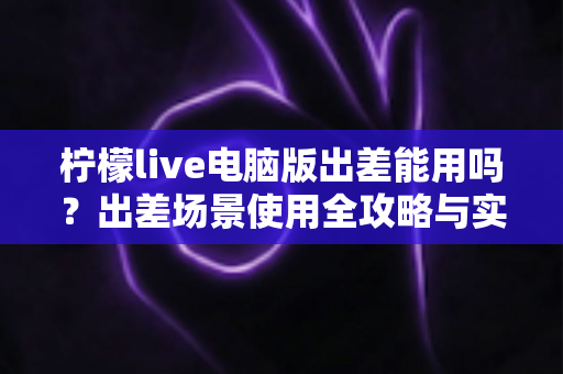 柠檬live电脑版出差能用吗?出差场景使用全攻略与实用解答 柠檬live电脑版出差能用吗?出差场景使用全攻略与实用解答