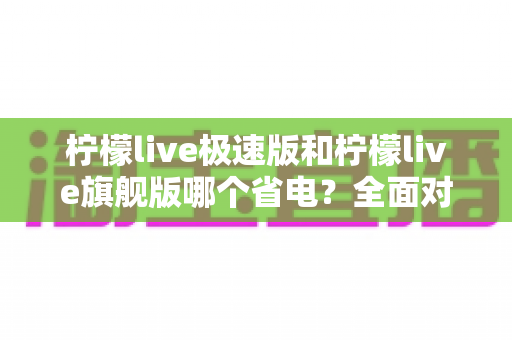 柠檬live极速版和柠檬live旗舰版哪个省电?全面对比分析帮你选出更省电的直播体验 柠檬live极速版和柠檬live旗舰版哪个省电?全面对比分析帮你选出更省电的直播体验