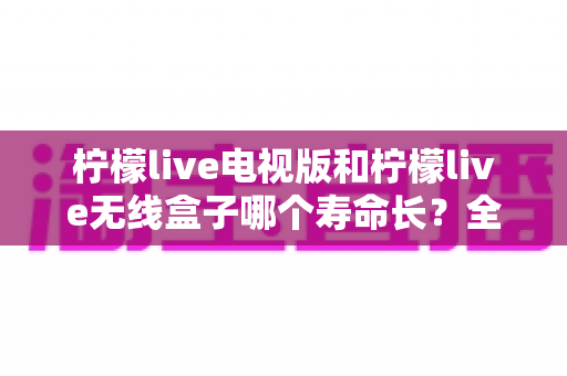 柠檬live电视版和柠檬live无线盒子哪个寿命长?全面解析使用寿命差异与科学选购指南 柠檬live电视版和柠檬live无线盒子哪个寿命长?全面解析使用寿命差异与科学选购指南