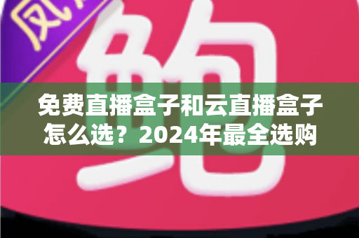 免费直播盒子和云直播盒子怎么选？2024年最全选购指南，帮你避坑省钱不踩雷