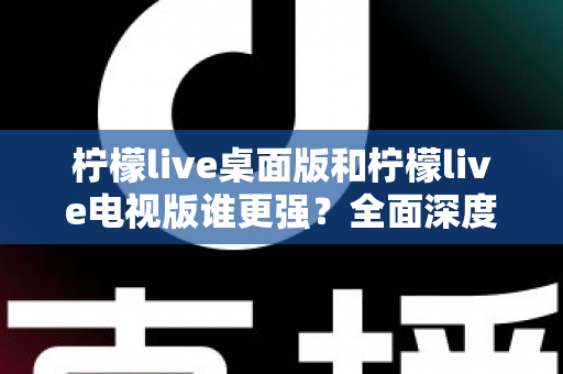 柠檬live桌面版和柠檬live电视版谁更强?全面深度对比评测,帮你选出最适合自己的版本 柠檬live桌面版和柠檬live电视版谁更强?全面深度对比评测,帮你选出最适合自己的版本