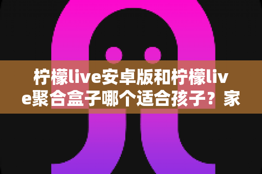 柠檬live安卓版和柠檬live聚合盒子哪个适合孩子?家长必读的全面对比与选择指南 柠檬live安卓版和柠檬live聚合盒子哪个适合孩子?家长必读的全面对比与选择指南