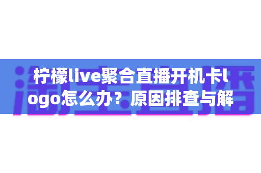 柠檬live聚合直播开机卡logo怎么办?原因排查与解决方法全攻略 柠檬live聚合直播开机卡logo怎么办?原因排查与解决方法全攻略