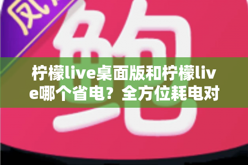 柠檬live桌面版和柠檬live哪个省电?全方位耗电对比分析与实用省电技巧指南 柠檬live桌面版和柠檬live哪个省电?全方位耗电对比分析与实用省电技巧指南